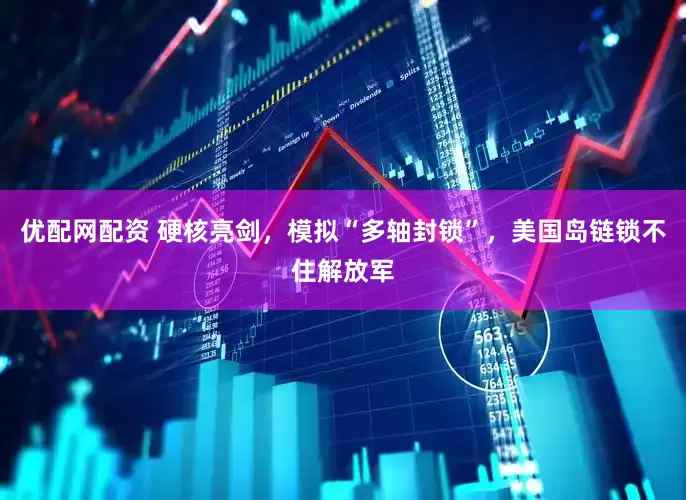 优配网配资 硬核亮剑，模拟“多轴封锁”，美国岛链锁不住解放军