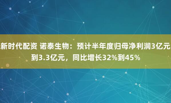 新时代配资 诺泰生物：预计半年度归母净利润3亿元到3.3亿元，同比增长32%到45%