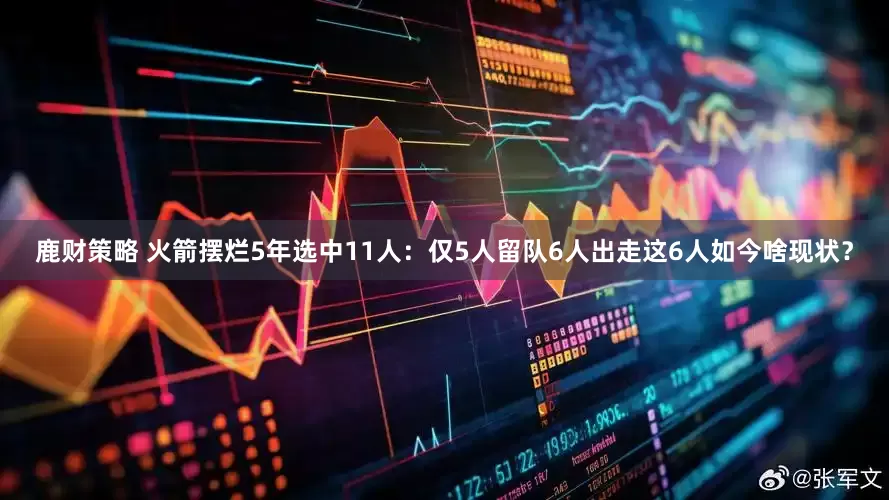 鹿财策略 火箭摆烂5年选中11人：仅5人留队6人出走这6人如今啥现状？