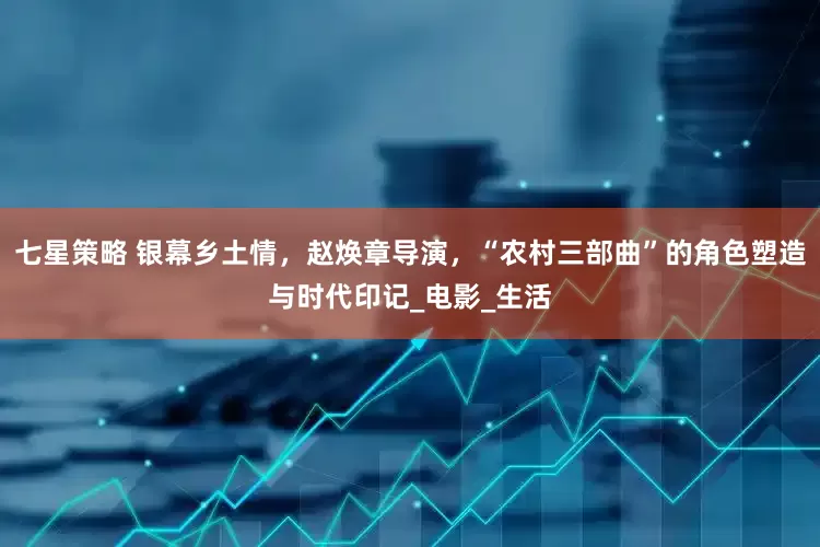 七星策略 银幕乡土情，赵焕章导演，“农村三部曲”的角色塑造与时代印记_电影_生活