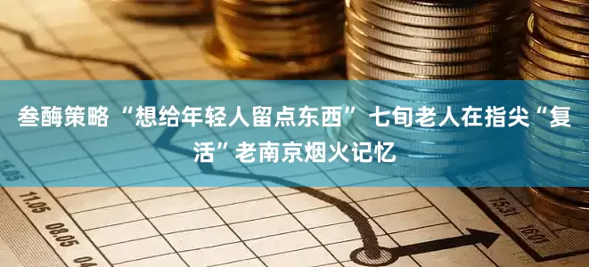 叁酶策略 “想给年轻人留点东西” 七旬老人在指尖“复活”老南京烟火记忆