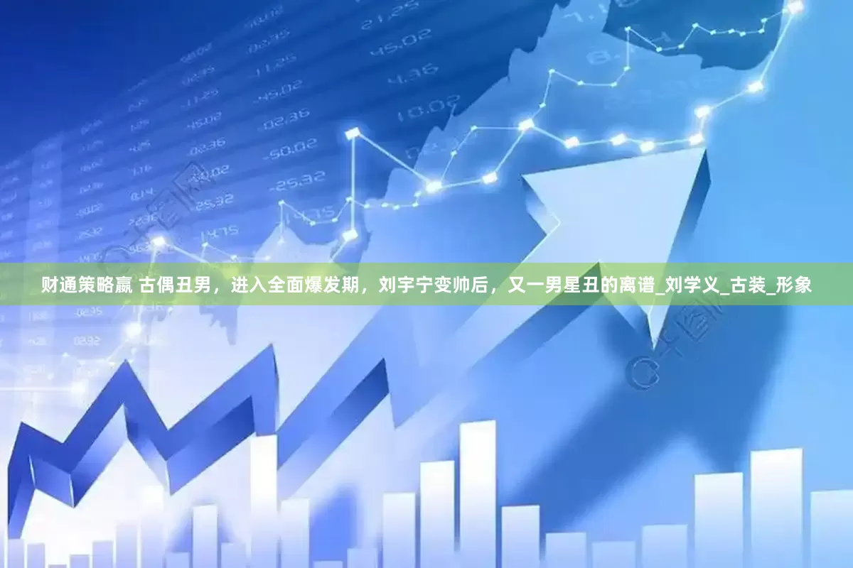 财通策略嬴 古偶丑男，进入全面爆发期，刘宇宁变帅后，又一男星丑的离谱_刘学义_古装_形象