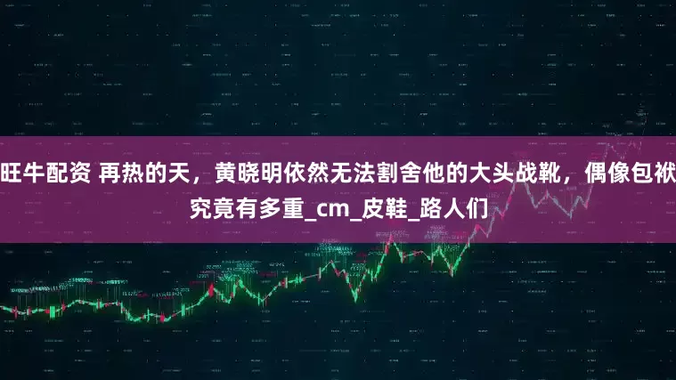 旺牛配资 再热的天，黄晓明依然无法割舍他的大头战靴，偶像包袱究竟有多重_cm_皮鞋_路人们