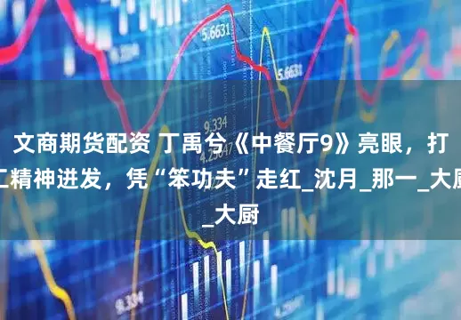 文商期货配资 丁禹兮《中餐厅9》亮眼，打工精神迸发，凭“笨功夫”走红_沈月_那一_大厨