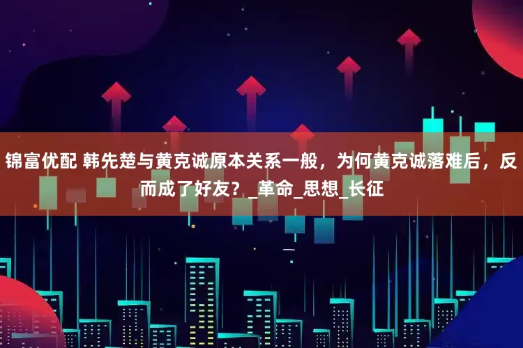 锦富优配 韩先楚与黄克诚原本关系一般，为何黄克诚落难后，反而成了好友？_革命_思想_长征