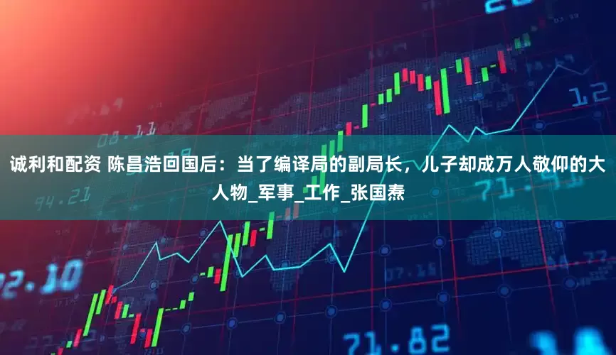诚利和配资 陈昌浩回国后：当了编译局的副局长，儿子却成万人敬仰的大人物_军事_工作_张国焘