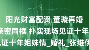 阳光财富配资 董璇再婚宴佟丽娅亲密同框 朴实现场见证十年姐妹情_婚礼_张维伊_来源