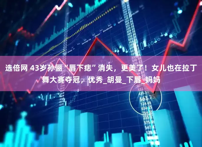 选倍网 43岁孙俪“唇下痣”消失，更美了！女儿也在拉丁舞大赛夺冠，优秀_胡曼_下唇_妈妈