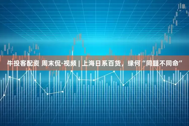 牛投客配资 周末侃·视频 | 上海日系百货，缘何“同题不同命”