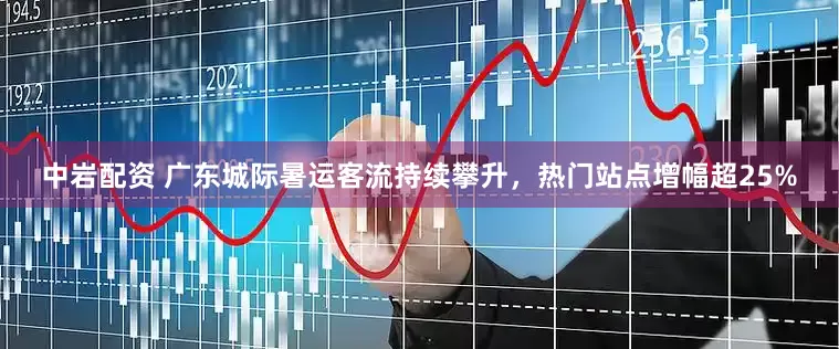 中岩配资 广东城际暑运客流持续攀升，热门站点增幅超25%