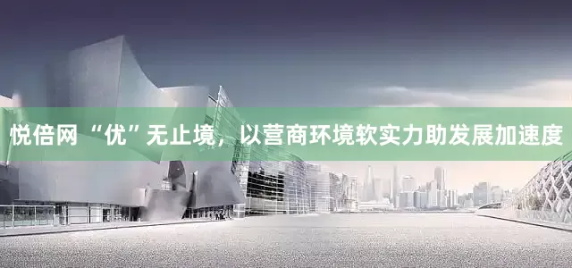 悦倍网 “优”无止境，以营商环境软实力助发展加速度