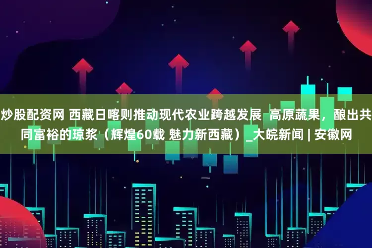 炒股配资网 西藏日喀则推动现代农业跨越发展  高原蔬果，酿出共同富裕的琼浆（辉煌60载 魅力新西藏）_大皖新闻 | 安徽网