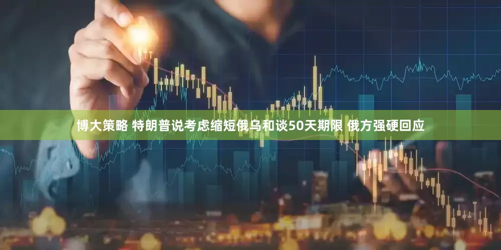 博大策略 特朗普说考虑缩短俄乌和谈50天期限 俄方强硬回应