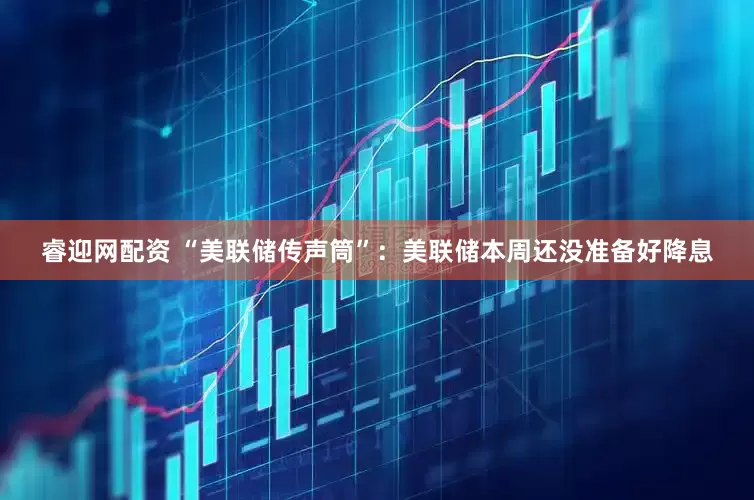 睿迎网配资 “美联储传声筒”：美联储本周还没准备好降息