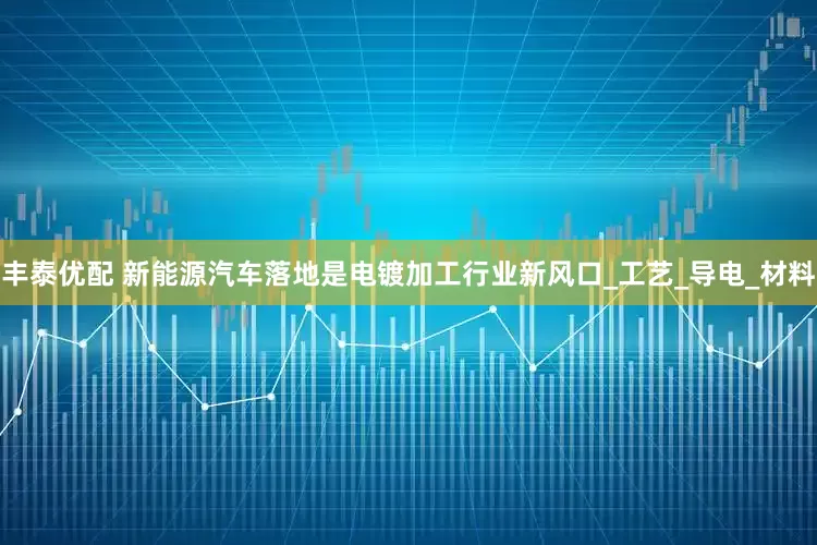 丰泰优配 新能源汽车落地是电镀加工行业新风口_工艺_导电_材料