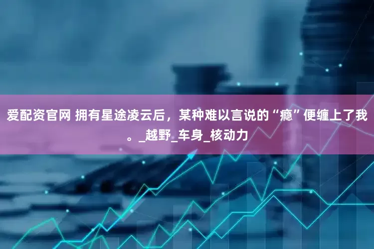 爱配资官网 拥有星途凌云后，某种难以言说的“瘾”便缠上了我。_越野_车身_核动力