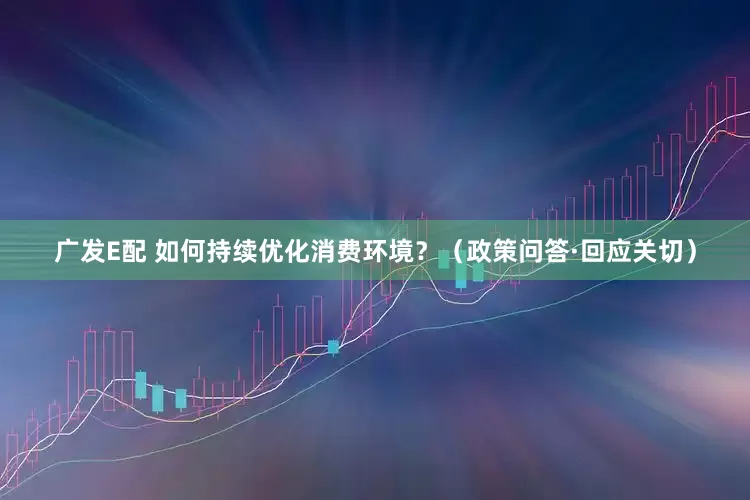 广发E配 如何持续优化消费环境？（政策问答·回应关切）