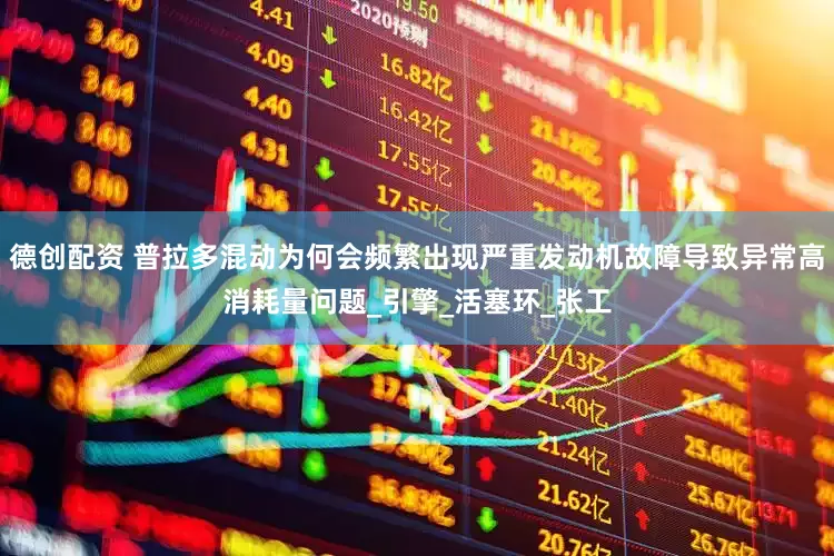 德创配资 普拉多混动为何会频繁出现严重发动机故障导致异常高消耗量问题_引擎_活塞环_张工