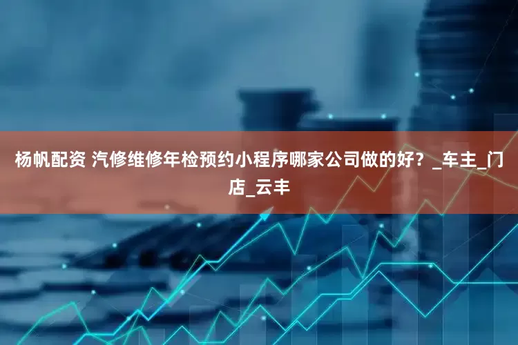 杨帆配资 汽修维修年检预约小程序哪家公司做的好？_车主_门店_云丰
