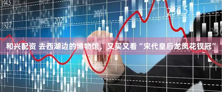 和兴配资 去西湖边的博物馆，又买又看“宋代皇后龙凤花钗冠”