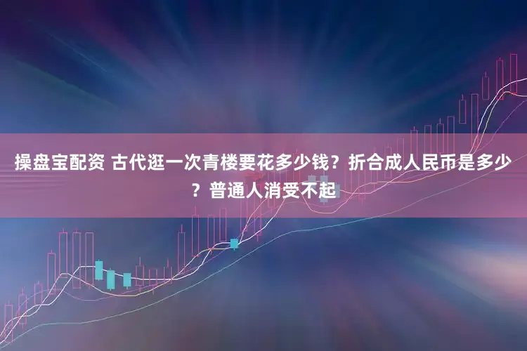 操盘宝配资 古代逛一次青楼要花多少钱？折合成人民币是多少？普通人消受不起