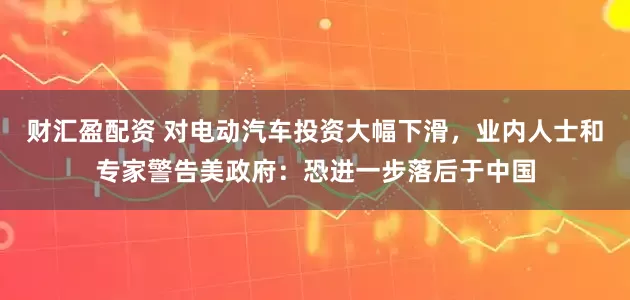 财汇盈配资 对电动汽车投资大幅下滑，业内人士和专家警告美政府：恐进一步落后于中国