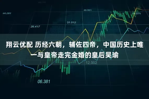 翔云优配 历经六朝，辅佐四帝，中国历史上唯一与皇帝走完金婚的皇后吴瑜