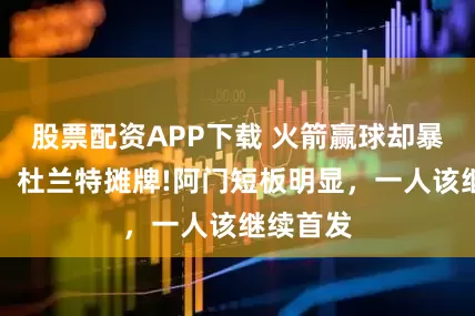 股票配资APP下载 火箭赢球却暴露隐患，杜兰特摊牌!阿门短板明显，一人该继续首发