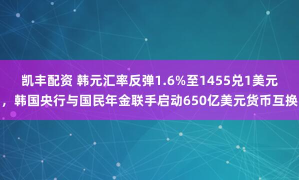 凯丰配资 韩元汇率反弹1.6%至1455兑1美元，韩国央行与国民年金联手启动650亿美元货币互换