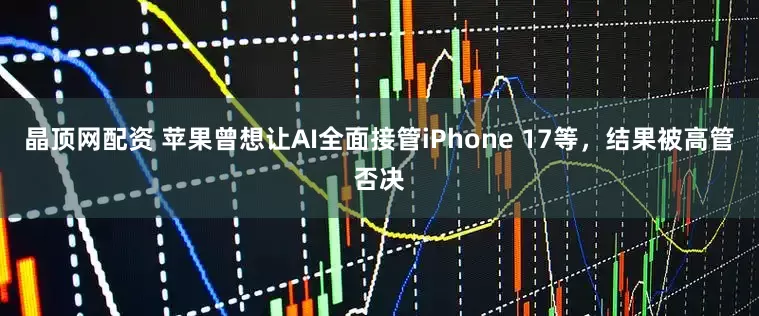 晶顶网配资 苹果曾想让AI全面接管iPhone 17等，结果被高管否决