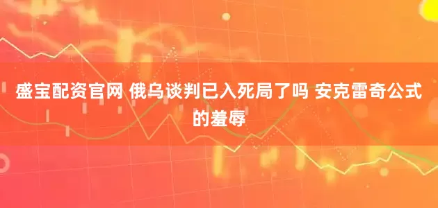 盛宝配资官网 俄乌谈判已入死局了吗 安克雷奇公式的羞辱