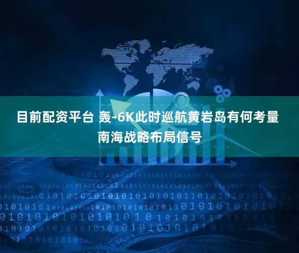 目前配资平台 轰-6K此时巡航黄岩岛有何考量 南海战略布局信号