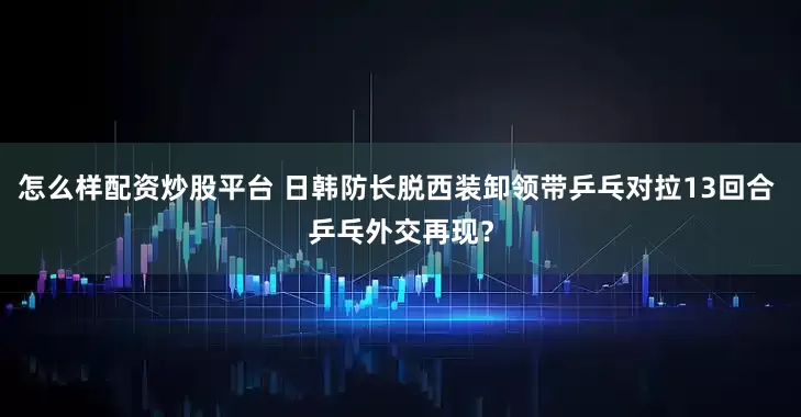 怎么样配资炒股平台 日韩防长脱西装卸领带乒乓对拉13回合 乒乓外交再现？